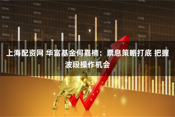 上海配资网 华富基金何嘉楠：票息策略打底 把握波段操作机会