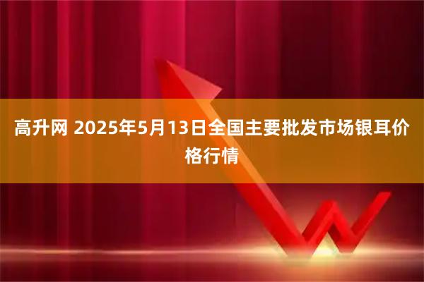 高升网 2025年5月13日全国主要批发市场银耳价格行情