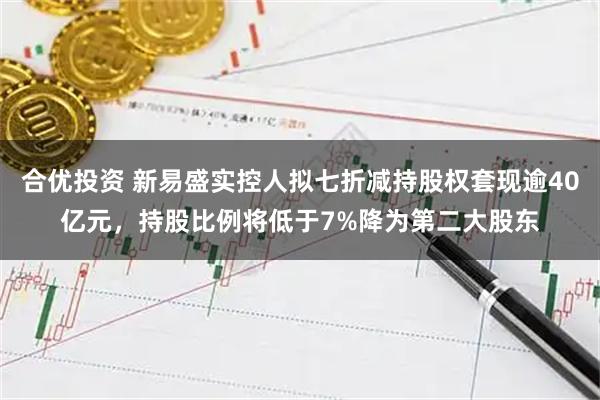 合优投资 新易盛实控人拟七折减持股权套现逾40亿元，持股比例将低于7%降为第二大股东