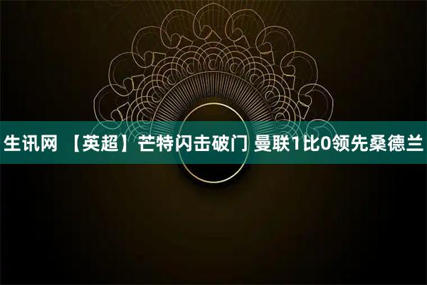 生讯网 【英超】芒特闪击破门 曼联1比0领先桑德兰