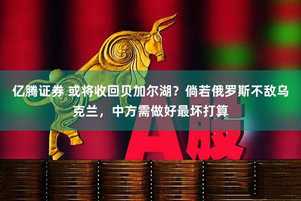 亿腾证券 或将收回贝加尔湖？倘若俄罗斯不敌乌克兰，中方需做好最坏打算