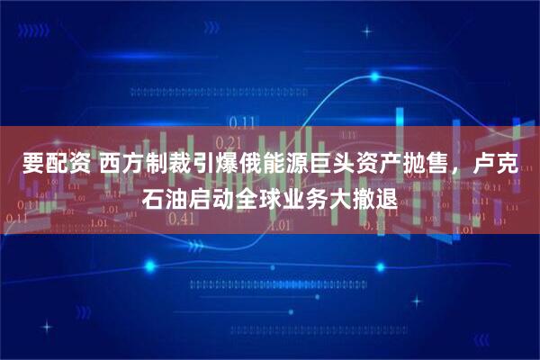 要配资 西方制裁引爆俄能源巨头资产抛售，卢克石油启动全球业务大撤退