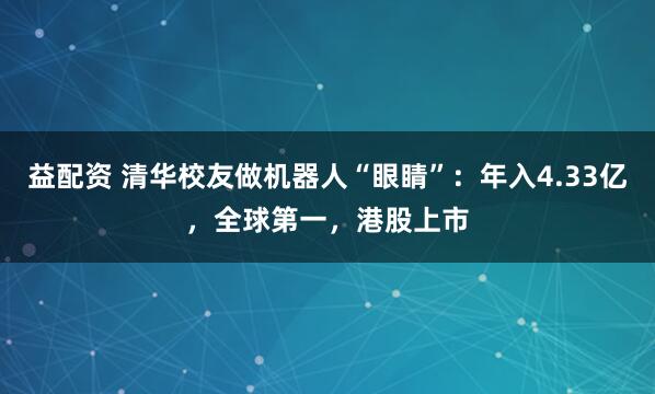 益配资 清华校友做机器人“眼睛”：年入4.33亿，全球第一，港股上市