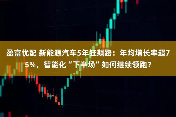 盈富忧配 新能源汽车5年狂飙路：年均增长率超75%，智能化“下半场”如何继续领跑？
