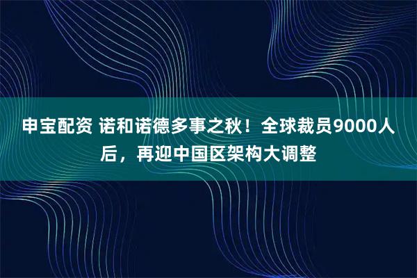 申宝配资 诺和诺德多事之秋！全球裁员9000人后，再迎中国区架构大调整