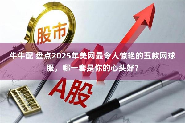 牛牛配 盘点2025年美网最令人惊艳的五款网球服，哪一套是你的心头好？