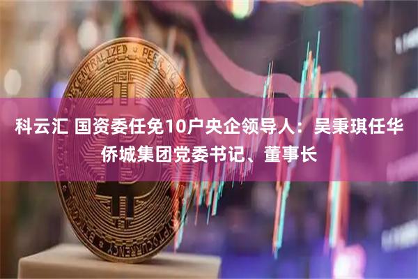 科云汇 国资委任免10户央企领导人：吴秉琪任华侨城集团党委书记、董事长