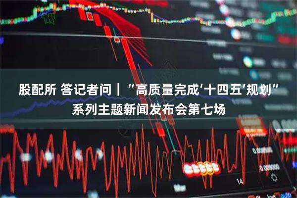 股配所 答记者问｜“高质量完成‘十四五’规划”系列主题新闻发布会第七场