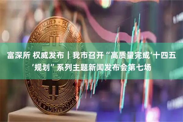 富深所 权威发布｜我市召开“高质量完成‘十四五’规划”系列主题新闻发布会第七场