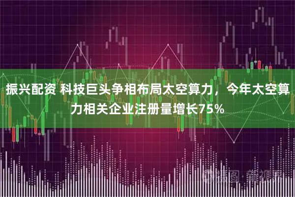 振兴配资 科技巨头争相布局太空算力，今年太空算力相关企业注册量增长75%