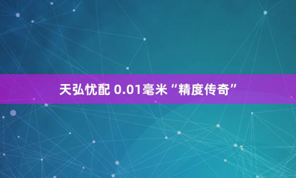 天弘忧配 0.01毫米“精度传奇”