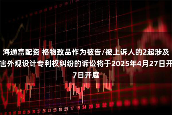 海通富配资 格物致品作为被告/被上诉人的2起涉及侵害外观设计专利权纠纷的诉讼将于2025年4月27日开庭