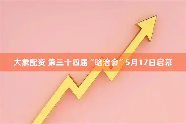 大象配资 第三十四届“哈洽会”5月17日启幕