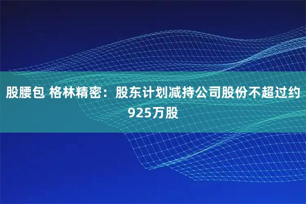 股腰包 格林精密：股东计划减持公司股份不超过约925万股