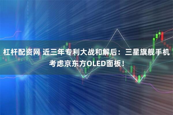 杠杆配资网 近三年专利大战和解后：三星旗舰手机考虑京东方OLED面板！