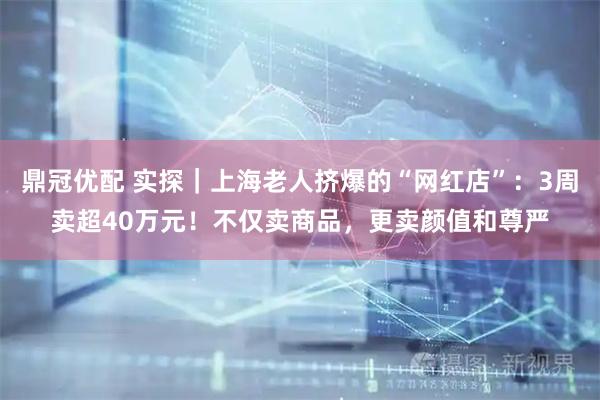 鼎冠优配 实探｜上海老人挤爆的“网红店”：3周卖超40万元！不仅卖商品，更卖颜值和尊严