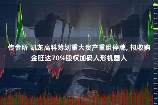 传金所 凯龙高科筹划重大资产重组停牌, 拟收购金旺达70%股权加码人形机器人