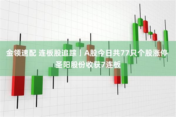 金领速配 连板股追踪丨A股今日共77只个股涨停 圣阳股份收获7连板