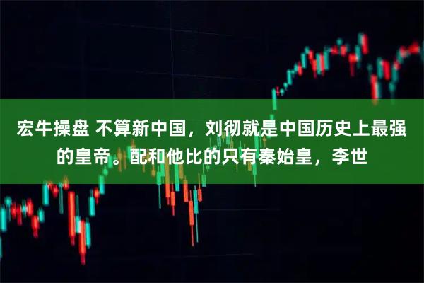 宏牛操盘 不算新中国，刘彻就是中国历史上最强的皇帝。配和他比的只有秦始皇，李世